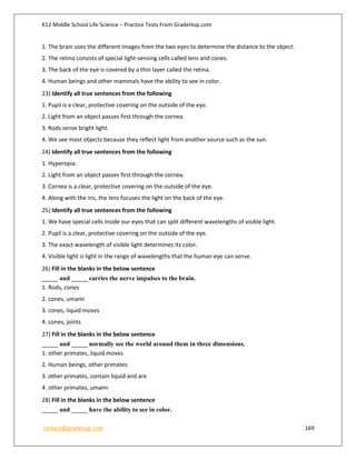 K12 Middle School Life Science – Practice Tests From GradeHop.com
contact@gradehop.com 169
1. The brain uses the different images from the two eyes to determine the distance to the object.
2. The retina consists of special light-sensing cells called lens and cones.
3. The back of the eye is covered by a thin layer called the retina.
4. Human beings and other mammals have the ability to see in color.
23) Identify all true sentences from the following
1. Pupil is a clear, protective covering on the outside of the eye.
2. Light from an object passes first through the cornea.
3. Rods sense bright light.
4. We see most objects because they reflect light from another source such as the sun.
24) Identify all true sentences from the following
1. Hyperopia.
2. Light from an object passes first through the cornea.
3. Cornea is a clear, protective covering on the outside of the eye.
4. Along with the iris, the lens focuses the light on the back of the eye.
25) Identify all true sentences from the following
1. We have special cells inside our eyes that can split different wavelengths of visible light.
2. Pupil is a clear, protective covering on the outside of the eye.
3. The exact wavelength of visible light determines its color.
4. Visible light is light in the range of wavelengths that the human eye can sense.
26) Fill in the blanks in the below sentence
_____ and _____ carries the nerve impulses to the brain.
1. Rods, cones
2. cones, umami
3. cones, liquid moves
4. cones, joints
27) Fill in the blanks in the below sentence
_____ and _____ normally see the world around them in three dimensions.
1. other primates, liquid moves
2. Human beings, other primates
3. other primates, contain liquid and are
4. other primates, umami
28) Fill in the blanks in the below sentence
_____ and _____ have the ability to see in color.
 