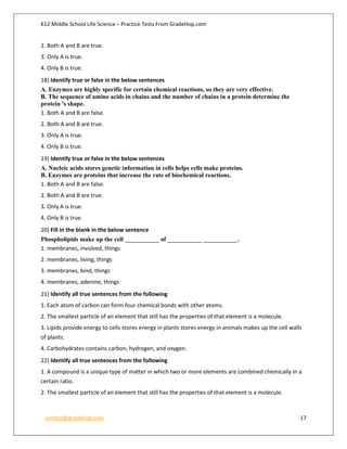 K12 Middle School Life Science – Practice Tests From GradeHop.com
contact@gradehop.com 17
2. Both A and B are true.
3. Only A is true.
4. Only B is true.
18) Identify true or false in the below sentences
A. Enzymes are highly specific for certain chemical reactions, so they are very effective.
B. The sequence of amino acids in chains and the number of chains in a protein determine the
protein 's shape.
1. Both A and B are false.
2. Both A and B are true.
3. Only A is true.
4. Only B is true.
19) Identify true or false in the below sentences
A. Nucleic acids stores genetic information in cells helps cells make proteins.
B. Enzymes are proteins that increase the rate of biochemical reactions.
1. Both A and B are false.
2. Both A and B are true.
3. Only A is true.
4. Only B is true.
20) Fill in the blank in the below sentence
Phospholipids make up the cell ___________ of ___________ ___________.
1. membranes, involved, things
2. membranes, living, things
3. membranes, bind, things
4. membranes, adenine, things
21) Identify all true sentences from the following
1. Each atom of carbon can form four chemical bonds with other atoms.
2. The smallest particle of an element that still has the properties of that element is a molecule.
3. Lipids provide energy to cells stores energy in plants stores energy in animals makes up the cell walls
of plants.
4. Carbohydrates contains carbon, hydrogen, and oxygen.
22) Identify all true sentences from the following
1. A compound is a unique type of matter in which two or more elements are combined chemically in a
certain ratio.
2. The smallest particle of an element that still has the properties of that element is a molecule.
 