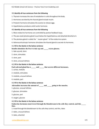 K12 Middle School Life Science – Practice Tests From GradeHop.com
contact@gradehop.com 172
39) Identify all true sentences from the following
1. Thyroxin increases the rate of metabolism in cells throughout the body.
2. Hormones secreted by the thyroid gland include insulin.
3. Prolactin hormone stimulates the ovaries to release eggs.
4. Hypothalamus produces antid iuretic hormone.
40) Identify all true sentences from the following
1. Most endocrine hormones are controlled by postive feedback loops.
2. The pea-sized pituitary gland is just below the hypothalamus and attached directly to it.
3. The pituitary gland is called the `` master gland '' of the endocrine system.
4. Adrenocorticotropic hormone stimulates the thyroid gland to secrete its hormones.
41) Fill in the blanks in the below sentence
Insulin stimulates the liver to take up and _____ excess glucose.
1. take up and, store
2. store, stimulates
3. store, part
4. store, unusual tallness
42) Fill in the blanks in the below sentence
Each adrenal gland has a _____ and _____ that secrete different hormones.
1. cortex, medulla
2. medulla, stimulates
3. medulla, unusual tallness
4. medulla, part
43) Fill in the blanks in the below sentence
Adrenaline increases the amount of _____ and _____ going to the muscles.
1. glucose, unusual tallness
2. glucose, stimulates
3. glucose, part
4. oxygen, glucose
44) Fill in the blanks in the below sentence
Endocrine hormones must travel through the bloodstream to the cells they control, and this _____
time.
1. travel through the bloodstream to the cells they control, and this, takes
2. takes, unusual tallness
3. takes, attached
 