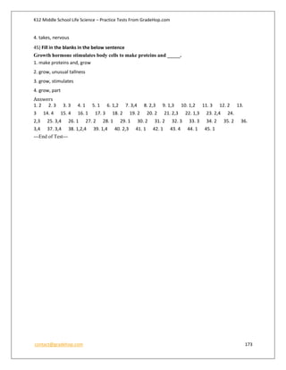 K12 Middle School Life Science – Practice Tests From GradeHop.com
contact@gradehop.com 173
4. takes, nervous
45) Fill in the blanks in the below sentence
Growth hormone stimulates body cells to make proteins and _____.
1. make proteins and, grow
2. grow, unusual tallness
3. grow, stimulates
4. grow, part
Answers
1. 2 2. 3 3. 3 4. 1 5. 1 6. 1,2 7. 3,4 8. 2,3 9. 1,3 10. 1,2 11. 3 12. 2 13.
3 14. 4 15. 4 16. 1 17. 3 18. 2 19. 2 20. 2 21. 2,3 22. 1,3 23. 2,4 24.
2,3 25. 3,4 26. 1 27. 2 28. 1 29. 1 30. 2 31. 2 32. 3 33. 3 34. 2 35. 2 36.
3,4 37. 3,4 38. 1,2,4 39. 1,4 40. 2,3 41. 1 42. 1 43. 4 44. 1 45. 1
---End of Test---
 