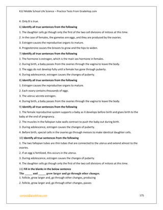 K12 Middle School Life Science – Practice Tests From GradeHop.com
contact@gradehop.com 175
4. Only B is true.
6) Identify all true sentences from the following
1. The daughter cells go though only the first of the two cell divisions of mitosis at this time.
2. In the case of females, the gametes are eggs, and they are produced by the ovaries.
3. Estrogen causes the reproductive organs to mature.
4. Progesterone causes the breasts to grow and the hips to widen.
7) Identify all true sentences from the following
1. The hormone is estrogen, which is the main sex hormone in females.
2. During birth, a baby passes from the ovaries through the vagina to leave the body.
3. The eggs do not develop fully until a female has gone through puberty.
4. During adolescence, estrogen causes the changes of puberty.
8) Identify all true sentences from the following
1. Estrogen causes the reproductive organs to mature.
2. Each ovary contains thousands of eggs.
3. The uterus secrete estrogen.
4. During birth, a baby passes from the ovaries through the vagina to leave the body.
9) Identify all true sentences from the following
1. The female reproductive system supports a baby as it develops before birth and gives birth to the
baby at the end of pregnancy.
2. The muscles in the fallopian tube walls contract to push the baby out during birth.
3. During adolescence, estrogen causes the changes of puberty.
4. Before birth, special cells in the ovaries go through meiosis to make identical daughter cells.
10) Identify all true sentences from the following
1. The two fallopian tubes are thin tubes that are connected to the uterus and extend almost to the
ovaries.
2. If an egg is fertilized, this occurs in the uterus.
3. During adolescence, estrogen causes the changes of puberty.
4. The daughter cells go though only the first of the two cell divisions of mitosis at this time.
11) Fill in the blanks in the below sentence
The _____ and _____ grow larger and go through other changes.
1. follicle, grow larger and, go through other changes, producing
2. follicle, grow larger and, go through other changes, passes
 