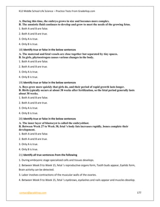 K12 Middle School Life Science – Practice Tests From GradeHop.com
contact@gradehop.com 177
A. During this time, the embryo grows in size and becomes more complex.
B. The amniotic fluid continues to develop and grow to meet the needs of the growing fetus.
1. Both A and B are false.
2. Both A and B are true.
3. Only A is true.
4. Only B is true.
18) Identify true or false in the below sentences
A. The maternal and fetal vessels are close together but separated by tiny spaces.
B. In girls, phytoestrogen causes various changes in the body.
1. Both A and B are false.
2. Both A and B are true.
3. Only A is true.
4. Only B is true.
19) Identify true or false in the below sentences
A. Boys grow more quickly that girls do, and their period of rapid growth lasts longer.
B. Birth typically occurs at about 38 weeks after fertilization, so the fetal period generally lasts
about 30 weeks.
1. Both A and B are false.
2. Both A and B are true.
3. Only A is true.
4. Only B is true.
20) Identify true or false in the below sentences
A. The inner layer of blastocyst is called the embryoblast.
B. Between Week 27 to Week 38, fetal 's body fats increases rapidly, bones complete their
development.
1. Both A and B are false.
2. Both A and B are true.
3. Only A is true.
4. Only B is true.
21) Identify all true sentences from the following
1. During embryonic stage specialized cells and tissues develops.
2. Between Week 9 to Week 15, fetal 's reproductive organs form, Tooth buds appear, Eyelids form,
Brain activity can be detected.
3. Labor involves contractions of the muscular walls of the ovaries.
4. Between Week 9 to Week 15, fetal 's eyebrows, eyelashes and nails appear and muscles develop.
 