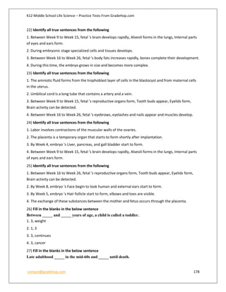 K12 Middle School Life Science – Practice Tests From GradeHop.com
contact@gradehop.com 178
22) Identify all true sentences from the following
1. Between Week 9 to Week 15, fetal 's brain develops rapidly, Alveoli forms in the lungs, Internal parts
of eyes and ears form.
2. During embryonic stage specialized cells and tissues develops.
3. Between Week 16 to Week 26, fetal 's body fats increases rapidly, bones complete their development.
4. During this time, the embryo grows in size and becomes more complex.
23) Identify all true sentences from the following
1. The amniotic fluid forms from the trophoblast layer of cells in the blastocyst and from maternal cells
in the uterus.
2. Umbilical cord is a long tube that contains a artery and a vein.
3. Between Week 9 to Week 15, fetal 's reproductive organs form, Tooth buds appear, Eyelids form,
Brain activity can be detected.
4. Between Week 16 to Week 26, fetal 's eyebrows, eyelashes and nails appear and muscles develop.
24) Identify all true sentences from the following
1. Labor involves contractions of the muscular walls of the ovaries.
2. The placenta is a temporary organ that starts to form shortly after implantation.
3. By Week 4, embryo 's Liver, pancreas, and gall bladder start to form.
4. Between Week 9 to Week 15, fetal 's brain develops rapidly, Alveoli forms in the lungs, Internal parts
of eyes and ears form.
25) Identify all true sentences from the following
1. Between Week 16 to Week 26, fetal 's reproductive organs form, Tooth buds appear, Eyelids form,
Brain activity can be detected.
2. By Week 8, embryo 's Face begin to look human and external ears start to form.
3. By Week 5, embryo 's Hair follicle start to form, elbows and toes are visible.
4. The exchange of these substances between the mother and fetus occurs through the placenta.
26) Fill in the blanks in the below sentence
Between _____ and _____ years of age, a child is called a toddler.
1. 3, weight
2. 1, 3
3. 3, continues
4. 3, cancer
27) Fill in the blanks in the below sentence
Late adulthood _____ in the mid-60s and _____ until death.
 