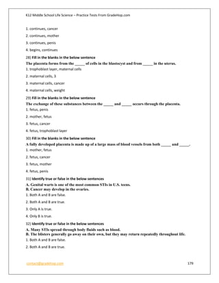 K12 Middle School Life Science – Practice Tests From GradeHop.com
contact@gradehop.com 179
1. continues, cancer
2. continues, mother
3. continues, penis
4. begins, continues
28) Fill in the blanks in the below sentence
The placenta forms from the _____ of cells in the blastocyst and from _____ in the uterus.
1. trophoblast layer, maternal cells
2. maternal cells, 3
3. maternal cells, cancer
4. maternal cells, weight
29) Fill in the blanks in the below sentence
The exchange of these substances between the _____ and _____ occurs through the placenta.
1. fetus, penis
2. mother, fetus
3. fetus, cancer
4. fetus, trophoblast layer
30) Fill in the blanks in the below sentence
A fully developed placenta is made up of a large mass of blood vessels from both _____ and _____.
1. mother, fetus
2. fetus, cancer
3. fetus, mother
4. fetus, penis
31) Identify true or false in the below sentences
A. Genital warts is one of the most common STIs in U.S. teens.
B. Cancer may develop in the ovaries.
1. Both A and B are false.
2. Both A and B are true.
3. Only A is true.
4. Only B is true.
32) Identify true or false in the below sentences
A. Many STIs spread through body fluids such as blood.
B. The blisters generally go away on their own, but they may return repeatedly throughout life.
1. Both A and B are false.
2. Both A and B are true.
 