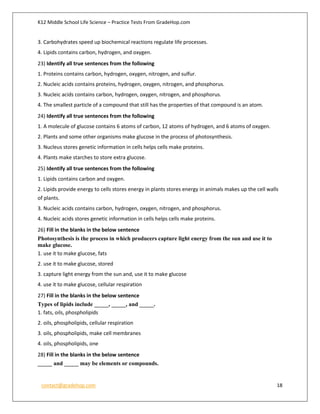K12 Middle School Life Science – Practice Tests From GradeHop.com
contact@gradehop.com 18
3. Carbohydrates speed up biochemical reactions regulate life processes.
4. Lipids contains carbon, hydrogen, and oxygen.
23) Identify all true sentences from the following
1. Proteins contains carbon, hydrogen, oxygen, nitrogen, and sulfur.
2. Nucleic acids contains proteins, hydrogen, oxygen, nitrogen, and phosphorus.
3. Nucleic acids contains carbon, hydrogen, oxygen, nitrogen, and phosphorus.
4. The smallest particle of a compound that still has the properties of that compound is an atom.
24) Identify all true sentences from the following
1. A molecule of glucose contains 6 atoms of carbon, 12 atoms of hydrogen, and 6 atoms of oxygen.
2. Plants and some other organisms make glucose in the process of photosynthesis.
3. Nucleus stores genetic information in cells helps cells make proteins.
4. Plants make starches to store extra glucose.
25) Identify all true sentences from the following
1. Lipids contains carbon and oxygen.
2. Lipids provide energy to cells stores energy in plants stores energy in animals makes up the cell walls
of plants.
3. Nucleic acids contains carbon, hydrogen, oxygen, nitrogen, and phosphorus.
4. Nucleic acids stores genetic information in cells helps cells make proteins.
26) Fill in the blanks in the below sentence
Photosynthesis is the process in which producers capture light energy from the sun and use it to
make glucose.
1. use it to make glucose, fats
2. use it to make glucose, stored
3. capture light energy from the sun and, use it to make glucose
4. use it to make glucose, cellular respiration
27) Fill in the blanks in the below sentence
Types of lipids include _____, _____, and _____.
1. fats, oils, phospholipids
2. oils, phospholipids, cellular respiration
3. oils, phospholipids, make cell membranes
4. oils, phospholipids, one
28) Fill in the blanks in the below sentence
_____ and _____ may be elements or compounds.
 