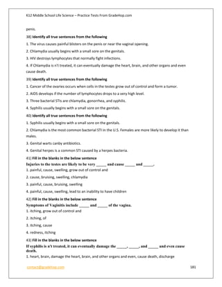 K12 Middle School Life Science – Practice Tests From GradeHop.com
contact@gradehop.com 181
penis.
38) Identify all true sentences from the following
1. The virus causes painful blisters on the penis or near the vaginal opening.
2. Chlamydia usually begins with a small sore on the genitals.
3. HIV destroys lymphocytes that normally fight infections.
4. If Chlamydia is n't treated, it can eventually damage the heart, brain, and other organs and even
cause death.
39) Identify all true sentences from the following
1. Cancer of the ovaries occurs when cells in the testes grow out of control and form a tumor.
2. AIDS develops if the number of lymphocytes drops to a very high level.
3. Three bacterial STIs are chlamydia, gonorrhea, and syphilis.
4. Syphilis usually begins with a small sore on the genitals.
40) Identify all true sentences from the following
1. Syphilis usually begins with a small sore on the genitals.
2. Chlamydia is the most common bacterial STI in the U.S. Females are more likely to develop it than
males.
3. Genital warts canby antibiotics.
4. Genital herpes is a common STI caused by a herpes bacteria.
41) Fill in the blanks in the below sentence
Injuries to the testes are likely to be very _____ and cause _____ and _____.
1. painful, cause, swelling, grow out of control and
2. cause, bruising, swelling, chlamydia
3. painful, cause, bruising, swelling
4. painful, cause, swelling, lead to an inability to have children
42) Fill in the blanks in the below sentence
Symptoms of Vaginitis include _____ and _____ of the vagina.
1. itching, grow out of control and
2. itching, of
3. itching, cause
4. redness, itching
43) Fill in the blanks in the below sentence
If syphilis is n't treated, it can eventually damage the _____, _____, and _____ and even cause
death.
1. heart, brain, damage the heart, brain, and other organs and even, cause death, discharge
 