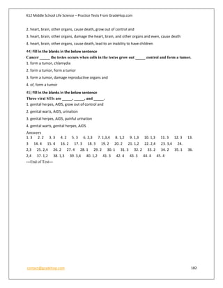 K12 Middle School Life Science – Practice Tests From GradeHop.com
contact@gradehop.com 182
2. heart, brain, other organs, cause death, grow out of control and
3. heart, brain, other organs, damage the heart, brain, and other organs and even, cause death
4. heart, brain, other organs, cause death, lead to an inability to have children
44) Fill in the blanks in the below sentence
Cancer _____ the testes occurs when cells in the testes grow out _____ control and form a tumor.
1. form a tumor, chlamydia
2. form a tumor, form a tumor
3. form a tumor, damage reproductive organs and
4. of, form a tumor
45) Fill in the blanks in the below sentence
Three viral STIs are _____, _____, and _____.
1. genital herpes, AIDS, grow out of control and
2. genital warts, AIDS, urination
3. genital herpes, AIDS, painful urination
4. genital warts, genital herpes, AIDS
Answers
1. 3 2. 2 3. 3 4. 2 5. 3 6. 2,3 7. 1,3,4 8. 1,2 9. 1,3 10. 1,3 11. 3 12. 3 13.
3 14. 4 15. 4 16. 2 17. 3 18. 3 19. 2 20. 2 21. 1,2 22. 2,4 23. 3,4 24.
2,3 25. 2,4 26. 2 27. 4 28. 1 29. 2 30. 1 31. 3 32. 2 33. 2 34. 2 35. 1 36.
2,4 37. 1,2 38. 1,3 39. 3,4 40. 1,2 41. 3 42. 4 43. 3 44. 4 45. 4
---End of Test---
 