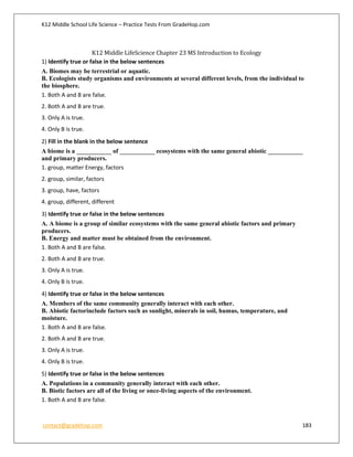 K12 Middle School Life Science – Practice Tests From GradeHop.com
contact@gradehop.com 183
K12 Middle LifeScience Chapter 23 MS Introduction to Ecology
1) Identify true or false in the below sentences
A. Biomes may be terrestrial or aquatic.
B. Ecologists study organisms and environments at several different levels, from the individual to
the biosphere.
1. Both A and B are false.
2. Both A and B are true.
3. Only A is true.
4. Only B is true.
2) Fill in the blank in the below sentence
A biome is a ___________ of ___________ ecosystems with the same general abiotic ___________
and primary producers.
1. group, matter Energy, factors
2. group, similar, factors
3. group, have, factors
4. group, different, different
3) Identify true or false in the below sentences
A. A biome is a group of similar ecosystems with the same general abiotic factors and primary
producers.
B. Energy and matter must be obtained from the environment.
1. Both A and B are false.
2. Both A and B are true.
3. Only A is true.
4. Only B is true.
4) Identify true or false in the below sentences
A. Members of the same community generally interact with each other.
B. Abiotic factorinclude factors such as sunlight, minerals in soil, humus, temperature, and
moisture.
1. Both A and B are false.
2. Both A and B are true.
3. Only A is true.
4. Only B is true.
5) Identify true or false in the below sentences
A. Populations in a community generally interact with each other.
B. Biotic factors are all of the living or once-living aspects of the environment.
1. Both A and B are false.
 