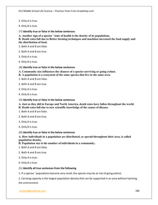 K12 Middle School Life Science – Practice Tests From GradeHop.com
contact@gradehop.com 186
3. Only A is true.
4. Only B is true.
17) Identify true or false in the below sentences
A. Another sign of a species ' state of health is the density of its populations.
B. Death rates fall due to Better farming techniques and machines increased the food supply and
the distribution of food.
1. Both A and B are false.
2. Both A and B are true.
3. Only A is true.
4. Only B is true.
18) Identify true or false in the below sentences
A. Community size influences the chances of a species surviving or going extinct.
B. A population is a ecosystem of the same species that live in the same area.
1. Both A and B are false.
2. Both A and B are true.
3. Only A is true.
4. Only B is true.
19) Identify true or false in the below sentences
A. Just as they did in Europe and North America, death rates have fallen throughout the world.
B. Death rates fall due to new scientific knowledge of the causes of disease.
1. Both A and B are false.
2. Both A and B are true.
3. Only A is true.
4. Only B is true.
20) Identify true or false in the below sentences
A. How individuals in a population are distributed, or spread throughout their area, is called
population density.
B. Population size is the number of individuals in a community.
1. Both A and B are false.
2. Both A and B are true.
3. Only A is true.
4. Only B is true.
21) Identify all true sentences from the following
1. If a species ' populations become very small, the species may be at risk of going extinct.
2. Carrying capacity is the largest population density that can be supported in an area without harming
the environment.
 