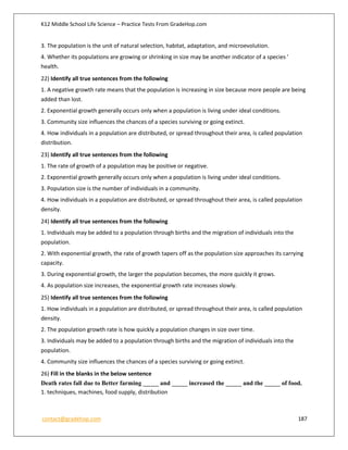 K12 Middle School Life Science – Practice Tests From GradeHop.com
contact@gradehop.com 187
3. The population is the unit of natural selection, habitat, adaptation, and microevolution.
4. Whether its populations are growing or shrinking in size may be another indicator of a species '
health.
22) Identify all true sentences from the following
1. A negative growth rate means that the population is increasing in size because more people are being
added than lost.
2. Exponential growth generally occurs only when a population is living under ideal conditions.
3. Community size influences the chances of a species surviving or going extinct.
4. How individuals in a population are distributed, or spread throughout their area, is called population
distribution.
23) Identify all true sentences from the following
1. The rate of growth of a population may be positive or negative.
2. Exponential growth generally occurs only when a population is living under ideal conditions.
3. Population size is the number of individuals in a community.
4. How individuals in a population are distributed, or spread throughout their area, is called population
density.
24) Identify all true sentences from the following
1. Individuals may be added to a population through births and the migration of individuals into the
population.
2. With exponential growth, the rate of growth tapers off as the population size approaches its carrying
capacity.
3. During exponential growth, the larger the population becomes, the more quickly it grows.
4. As population size increases, the exponential growth rate increases slowly.
25) Identify all true sentences from the following
1. How individuals in a population are distributed, or spread throughout their area, is called population
density.
2. The population growth rate is how quickly a population changes in size over time.
3. Individuals may be added to a population through births and the migration of individuals into the
population.
4. Community size influences the chances of a species surviving or going extinct.
26) Fill in the blanks in the below sentence
Death rates fall due to Better farming _____ and _____ increased the _____ and the _____ of food.
1. techniques, machines, food supply, distribution
 