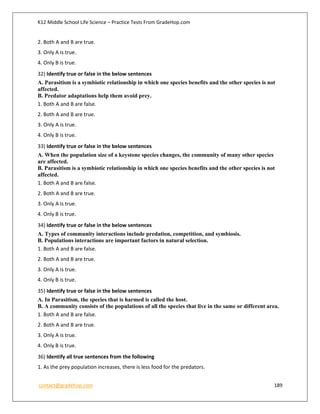 K12 Middle School Life Science – Practice Tests From GradeHop.com
contact@gradehop.com 189
2. Both A and B are true.
3. Only A is true.
4. Only B is true.
32) Identify true or false in the below sentences
A. Parasitism is a symbiotic relationship in which one species benefits and the other species is not
affected.
B. Predator adaptations help them avoid prey.
1. Both A and B are false.
2. Both A and B are true.
3. Only A is true.
4. Only B is true.
33) Identify true or false in the below sentences
A. When the population size of a keystone species changes, the community of many other species
are affected.
B. Parasitism is a symbiotic relationship in which one species benefits and the other species is not
affected.
1. Both A and B are false.
2. Both A and B are true.
3. Only A is true.
4. Only B is true.
34) Identify true or false in the below sentences
A. Types of community interactions include predation, competition, and symbiosis.
B. Populations interactions are important factors in natural selection.
1. Both A and B are false.
2. Both A and B are true.
3. Only A is true.
4. Only B is true.
35) Identify true or false in the below sentences
A. In Parasitism, the species that is harmed is called the host.
B. A community consists of the populations of all the species that live in the same or different area.
1. Both A and B are false.
2. Both A and B are true.
3. Only A is true.
4. Only B is true.
36) Identify all true sentences from the following
1. As the prey population increases, there is less food for the predators.
 
