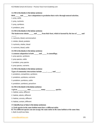 K12 Middle School Life Science – Practice Tests From GradeHop.com
contact@gradehop.com 191
42) Fill in the blanks in the below sentence
Both _____ and _____ have adaptations to predation that evolve through natural selection.
1. prey, cattle
2. prey, nutrients
3. prey, symbiosis
4. predators, prey
43) Fill in the blanks in the below sentence
The hookworms obtain _____ and _____ from their host, which is harmed by the loss of _____ and
_____.
1. nutrients, blood, commensalism
2. shelter, blood, predator
3. nutrients, shelter, blood
4. nutrients, blood, cattle
44) Fill in the blanks in the below sentence
A common adaptation in both _____ and _____ is camouflage.
1. prey species, symbiosis
2. prey species, cattle
3. predator, prey species
4. prey species, nutrients
45) Fill in the blanks in the below sentence
Types of community interactions include _____, _____, and _____.
1. predation, competition, symbiosis
2. predation, symbiosis, nutrients
3. predation, symbiosis, cattle
4. predation, symbiosis, parasitism
46) Fill in the blank in the below sentence
A given ___________ may ___________ many ___________ species.
1. habitat, same, different
2. habitat, abiotic, different
3. habitat, consists, different
4. habitat, contain, different
47) Identify true or false in the below sentences
A. Each species in the same habitat must have a different niche.
B. Two different species can not occupy the same niche in the same habitat at the same time.
1. Both A and B are false.
 