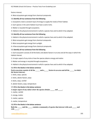 K12 Middle School Life Science – Practice Tests From GradeHop.com
contact@gradehop.com 193
factors interact.
4. Most ecosystems get energy from chemical compounds.
53) Identify all true sentences from the following
1. Ecosystems need a constant input of energy to supply the needs of their habitat.
2. Each species in the same habitat must have a same niche.
3. Matter is recycled through ecosystems.
4. Habitat is the physical environment in which a species lives and to which it has adapted.
54) Identify all true sentences from the following
1. Habitat is the physical environment in which a species lives and to which it has adapted.
2. Most ecosystems get energy from chemical compounds.
3. Most ecosystems get energy from sunlight.
4. A few ecosystems get energy from chemical compounds.
55) Identify all true sentences from the following
1. Each ecosystem consists of all the biotic and abiotic factors in an area and all the ways in which the
habitat interact.
2. A major aspect of any niche is how the species obtains energy and matter.
3. Matter and energy is recycled through ecosystems.
4. Habitat is the physical environment in which a species lives and to which it has adapted.
56) Fill in the blanks in the below sentence
Each ecosystem consists of all the _____ and a_____ factors in an area and all the _____ in which
the factors interact.
1. biotic, ways, species
2. biotic, abiotic factors, ways
3. biotic, ways, rainfall
4. abiotic factors, ways, temperature
57) Fill in the blanks in the below sentence
A major aspect of any niche is how the species obtains _____ and _____.
1. matter, rainfall
2. energy, matter
3. matter, species
4. matter, temperature
58) Fill in the blanks in the below sentence
Both the _____ and the _____ contain a community of species that interact with each _____ and
with _____.
 