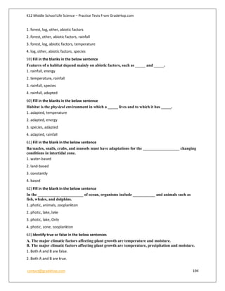 K12 Middle School Life Science – Practice Tests From GradeHop.com
contact@gradehop.com 194
1. forest, log, other, abiotic factors
2. forest, other, abiotic factors, rainfall
3. forest, log, abiotic factors, temperature
4. log, other, abiotic factors, species
59) Fill in the blanks in the below sentence
Features of a habitat depend mainly on abiotic factors, such as _____ and _____.
1. rainfall, energy
2. temperature, rainfall
3. rainfall, species
4. rainfall, adapted
60) Fill in the blanks in the below sentence
Habitat is the physical environment in which a _____ lives and to which it has _____.
1. adapted, temperature
2. adapted, energy
3. species, adapted
4. adapted, rainfall
61) Fill in the blank in the below sentence
Barnacles, snails, crabs, and mussels must have adaptations for the __________________ changing
conditions in intertidal zone.
1. water-based
2. land-based
3. constantly
4. based
62) Fill in the blank in the below sentence
In the ___________ ___________ of ocean, organisms include ___________ and animals such as
fish, whales, and dolphins.
1. photic, animals, zooplankton
2. photic, lake, lake
3. photic, lake, Only
4. photic, zone, zooplankton
63) Identify true or false in the below sentences
A. The major climatic factors affecting plant growth are temperature and moisture.
B. The major climatic factors affecting plant growth are temperature, precipitation and moisture.
1. Both A and B are false.
2. Both A and B are true.
 