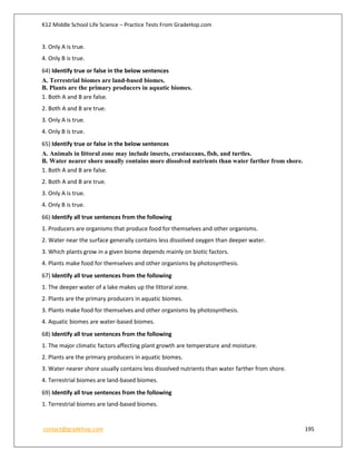 K12 Middle School Life Science – Practice Tests From GradeHop.com
contact@gradehop.com 195
3. Only A is true.
4. Only B is true.
64) Identify true or false in the below sentences
A. Terrestrial biomes are land-based biomes.
B. Plants are the primary producers in aquatic biomes.
1. Both A and B are false.
2. Both A and B are true.
3. Only A is true.
4. Only B is true.
65) Identify true or false in the below sentences
A. Animals in littoral zone may include insects, crustaceans, fish, and turtles.
B. Water nearer shore usually contains more dissolved nutrients than water farther from shore.
1. Both A and B are false.
2. Both A and B are true.
3. Only A is true.
4. Only B is true.
66) Identify all true sentences from the following
1. Producers are organisms that produce food for themselves and other organisms.
2. Water near the surface generally contains less dissolved oxygen than deeper water.
3. Which plants grow in a given biome depends mainly on biotic factors.
4. Plants make food for themselves and other organisms by photosynthesis.
67) Identify all true sentences from the following
1. The deeper water of a lake makes up the littoral zone.
2. Plants are the primary producers in aquatic biomes.
3. Plants make food for themselves and other organisms by photosynthesis.
4. Aquatic biomes are water-based biomes.
68) Identify all true sentences from the following
1. The major climatic factors affecting plant growth are temperature and moisture.
2. Plants are the primary producers in aquatic biomes.
3. Water nearer shore usually contains less dissolved nutrients than water farther from shore.
4. Terrestrial biomes are land-based biomes.
69) Identify all true sentences from the following
1. Terrestrial biomes are land-based biomes.
 