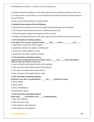 K12 Middle School Life Science – Practice Tests From GradeHop.com
contact@gradehop.com 196
2. Sunlight and dissolved substances in the water, depend mainly on latitude and distance from shore.
3. The major plants in a given biome, in turn, help determine the types of animals and other organisms
that can live there.
4. Plants are the primary producers in aquatic biomes.
70) Identify all true sentences from the following
1. Aquatic biomes are determined mainly by sunlight and dissolved substances in the water.
2. The top layer of water farther from shore is called the profundal zone.
3. Which plants grow in a given biome depends mainly on climate.
4. Sunlight and dissolved substances in the water, depend mainly on latitude and distance from shore.
71) Fill in the blanks in the below sentence
In the photic zone of ocean, organisms include _____ and _____ such as _____, _____, and _____.
1. zooplankton, animals, fish, whales, dolphins
2. zooplankton, animals, fish, dolphins, red tubeworms
3. animals, fish, whales, dolphins, mussels
4. zooplankton, fish, whales, dolphins, intertidal
72) Fill in the blanks in the below sentence
Aquatic biomes include both freshwater biomes, such as _____ and _____, and marine biomes,
which are salt-water biomes in the ocean.
1. rivers, salt-water marine Aquatic biomes, other organisms
2. lakes, salt-water marine Aquatic biomes, red tubeworms
3. rivers, lakes, salt-water marine Aquatic biomes
4. lakes, salt-water marine Aquatic biomes, snails
73) Fill in the blanks in the below sentence
In limnetic zone, there is enough light for _____ and _____ of dissolved oxygen.
1. plenty, pelagic
2. plenty, whales
3. plenty, red tubeworms
4. photosynthesis, plenty
74) Fill in the blanks in the below sentence
Plants make _____ for themselves and _____ by photosynthesis.
1. food, other organisms
2. other organisms, ocean
3. other organisms, other organisms
4. other organisms, red tubeworms
 