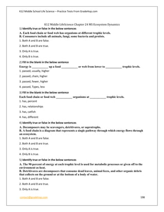 K12 Middle School Life Science – Practice Tests From GradeHop.com
contact@gradehop.com 198
K12 Middle LifeScience Chapter 24 MS Ecosystem Dynamics
1) Identify true or false in the below sentences
A. Each food chain or food web has organisms at different trophic levels.
B. Consumers include all animals, fungi, some bacteria and protists.
1. Both A and B are false.
2. Both A and B are true.
3. Only A is true.
4. Only B is true.
2) Fill in the blank in the below sentence
Energy is ___________ up a food ___________ or web from lower to ___________ trophic levels.
1. passed, usually, higher
2. passed, chain, higher
3. passed, fewer, higher
4. passed, Types, less
3) Fill in the blank in the below sentence
Each food chain or food web ___________ organisms at ___________ trophic levels.
1. has, percent
2. has, relationships
3. has, catfish
4. has, different
4) Identify true or false in the below sentences
A. Decomposers may be scavengers, detritivores, or saprotrophs.
B. A food chain is a diagram that represents a single pathway through which energy flows through
an ecosystem.
1. Both A and B are false.
2. Both A and B are true.
3. Only A is true.
4. Only B is true.
5) Identify true or false in the below sentences
A. The 90 percent of energy at each trophic level is used for metabolic processes or given off to the
environment as heat.
B. Detritivores are decomposers that consume dead leaves, animal feces, and other organic debris
that collects on the ground or at the bottom of a body of water.
1. Both A and B are false.
2. Both A and B are true.
3. Only A is true.
 
