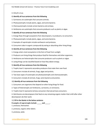 K12 Middle School Life Science – Practice Tests From GradeHop.com
contact@gradehop.com 199
4. Only B is true.
6) Identify all true sentences from the following
1. Carnivores are autotrophs that consume animals.
2. Photoautotrophs include plants, algae, and some bacteria.
3. Chemoautotrophs include certain bacteria and archaea.
4. Herbivores are autotrophs that consume producers such as plants or algae.
7) Identify all true sentences from the following
1. Energy flows through ecosystems from decomposers, to producers, to consumers.
2. Photoautotrophs include plants, algae, and some bacteria.
3. Examples of saprotrophs include earthworm and protozoa.
4. Consumers take in organic compounds by eating or absorbing other living things.
8) Identify all true sentences from the following
1. Energy enters most ecosystems in the form of heat from sunlight.
2. Producers are living things that produce food for themselves and other organisms.
3. Herbivores are heterotrophs that consume producers such as plants or algae.
4. Living things can be classified based on how they obtain energy.
9) Identify all true sentences from the following
1. Trophic level 1 represents secondary producers that make their own food.
2. Consumers include all animals, fungi, algae and protists.
3. Two basic types of autotrophs are photoautotrophs and chemoautotrophs.
4. Consumers include all animals, fungi, some bacteria and protists.
10) Identify all true sentences from the following
1. Consumers are organisms that depend on other living things for food.
2. Types of heterotrophs are herbivores, carnivores, or omnivores.
3. Trophic level 4 represents tertiary consumers that eat primary consumers.
4. Detritivores are decomposers that feed on any remaining organic matter that is left after other
decomposers do their work.
11) Fill in the blanks in the below sentence
Examples of saprotrophs include _____ and _____.
1. protozoa, themselves
2. protozoa, organic other debris
3. protozoa, webs
 