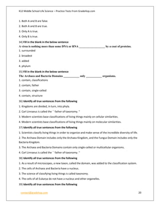 K12 Middle School Life Science – Practice Tests From GradeHop.com
contact@gradehop.com 20
1. Both A and B are false.
2. Both A and B are true.
3. Only A is true.
4. Only B is true.
34) Fill in the blank in the below sentence
A virus is nothing more than some DNA or RNA __________________ by a coat of proteins.
1. surrounded
2. broadest
3. added
4. phylum
35) Fill in the blank in the below sentence
The Archaea and Bacteria Domains ___________ only ___________ organisms.
1. contain, classifications
2. contain, father
3. contain, single-celled
4. contain, structure
36) Identify all true sentences from the following
1. Kingdoms are divided, in turn, into phyla.
2. Carl Linnaeus is called the `` father of taxonomy. ''
3. Modern scientists base classifications of living things mainly on cellular similarities.
4. Modern scientists base classifications of living things mainly on molecular similarities.
37) Identify all true sentences from the following
1. Scientists classify living things in order to organize and make sense of the incredible diversity of life.
2. The Archaea Domain includes only the Archaea Kingdom, and the Fungus Domain includes only the
Bacteria Kingdom.
3. The Archaea and Bacteria Domains contain only single-celled or multicellular organisms.
4. Carl Linnaeus is called the `` father of taxonomy. ''
38) Identify all true sentences from the following
1. As a result of microscopes, a new taxon, called the domain, was added to the classification system.
2. The cells of Archaea and Bacteria have a nucleus.
3. The science of classifying living things is called taxonomy.
4. The cells of all Eukarya do not have a nucleus and other organelles.
39) Identify all true sentences from the following
 