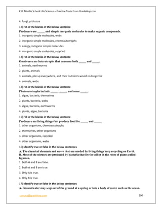 K12 Middle School Life Science – Practice Tests From GradeHop.com
contact@gradehop.com 200
4. fungi, protozoa
12) Fill in the blanks in the below sentence
Producers use _____ and simple inorganic molecules to make organic compounds.
1. inorganic simple molecules, webs
2. inorganic simple molecules, chemoautotrophs
3. energy, inorganic simple molecules
4. inorganic simple molecules, recycled
13) Fill in the blanks in the below sentence
Omnivores are heterotrophs that consume both _____ and _____.
1. animals, earthworms
2. plants, animals
3. animals, pile up everywhere, and their nutrients would no longer be
4. animals, webs
14) Fill in the blanks in the below sentence
Photoautotrophs include _____, _____, and some _____.
1. algae, bacteria, themselves
2. plants, bacteria, webs
3. algae, bacteria, earthworms
4. plants, algae, bacteria
15) Fill in the blanks in the below sentence
Producers are living things that produce food for _____ and _____.
1. other organisms, chemoautotrophs
2. themselves, other organisms
3. other organisms, recycled
4. other organisms, webs
16) Identify true or false in the below sentences
A. The chemical elements and water that are needed by living things keep recycling on Earth.
B. Most of the nitrates are produced by bacteria that live in soil or in the roots of plants called
legumes.
1. Both A and B are false.
2. Both A and B are true.
3. Only A is true.
4. Only B is true.
17) Identify true or false in the below sentences
A. Groundwater may seep out of the ground at a spring or into a body of water such as the ocean.
 
