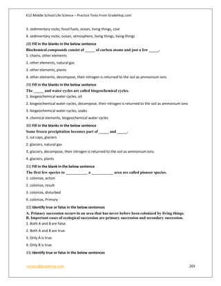 K12 Middle School Life Science – Practice Tests From GradeHop.com
contact@gradehop.com 203
3. sedimentary rocks, fossil fuels, ocean, living things, coal
4. sedimentary rocks, ocean, atmosphere, living things, living things
28) Fill in the blanks in the below sentence
Biochemical compounds consist of _____ of carbon atoms and just a few _____.
1. chains, other elements
2. other elements, natural gas
3. other elements, plants
4. other elements, decompose, their nitrogen is returned to the soil as ammonium ions
29) Fill in the blanks in the below sentence
The _____ and water cycles are called biogeochemical cycles.
1. biogeochemical water cycles, oil
2. biogeochemical water cycles, decompose, their nitrogen is returned to the soil as ammonium ions
3. biogeochemical water cycles, soaks
4. chemical elements, biogeochemical water cycles
30) Fill in the blanks in the below sentence
Some frozen precipitation becomes part of _____ and _____.
1. ice caps, glaciers
2. glaciers, natural gas
3. glaciers, decompose, their nitrogen is returned to the soil as ammonium ions
4. glaciers, plants
31) Fill in the blank in the below sentence
The first few species to ___________ a ___________ area are called pioneer species.
1. colonize, action
2. colonize, result
3. colonize, disturbed
4. colonize, Primary
32) Identify true or false in the below sentences
A. Primary succession occurs in an area that has never before been colonized by living things.
B. Important cases of ecological succession are primary succession and secondary succession.
1. Both A and B are false.
2. Both A and B are true.
3. Only A is true.
4. Only B is true.
33) Identify true or false in the below sentences
 