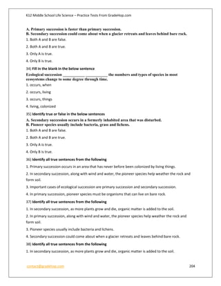 K12 Middle School Life Science – Practice Tests From GradeHop.com
contact@gradehop.com 204
A. Primary succession is faster than primary succession.
B. Secondary succession could come about when a glacier retreats and leaves behind bare rock.
1. Both A and B are false.
2. Both A and B are true.
3. Only A is true.
4. Only B is true.
34) Fill in the blank in the below sentence
Ecological succession ___________ ___________ the numbers and types of species in most
ecosystems change to some degree through time.
1. occurs, when
2. occurs, living
3. occurs, things
4. living, colonized
35) Identify true or false in the below sentences
A. Secondary succession occurs in a formerly inhabited area that was disturbed.
B. Pioneer species usually include bacteria, grass and lichens.
1. Both A and B are false.
2. Both A and B are true.
3. Only A is true.
4. Only B is true.
36) Identify all true sentences from the following
1. Primary succession occurs in an area that has never before been colonized by living things.
2. In secondary succession, along with wind and water, the pioneer species help weather the rock and
form soil.
3. Important cases of ecological succession are primary succession and secondary succession.
4. In primary succession, pioneer species must be organisms that can live on bare rock.
37) Identify all true sentences from the following
1. In secondary succession, as more plants grow and die, organic matter is added to the soil.
2. In primary succession, along with wind and water, the pioneer species help weather the rock and
form soil.
3. Pioneer species usually include bacteria and lichens.
4. Secondary succession could come about when a glacier retreats and leaves behind bare rock.
38) Identify all true sentences from the following
1. In secondary succession, as more plants grow and die, organic matter is added to the soil.
 