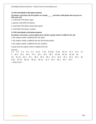 K12 Middle School Life Science – Practice Tests From GradeHop.com
contact@gradehop.com 206
44) Fill in the blanks in the below sentence
In primary succession, the first plants are usually _____ and other small plants that can grow in
thin, poor soil.
1. small other first plants, types
2. grasses, small other first plants
3. small other first plants, forest other plants
4. small other first plants, numbers
45) Fill in the blanks in the below sentence
In primary succession, as more plants grow and die, organic matter is added to the soil.
1. die, organic matter is added to the soil, types
2. die, organic matter is added to the soil, forest other plants
3. die, organic matter is added to the soil, numbers
4. grow and, die, organic matter is added to the soil
Answers
1. 2 2. 2 3. 4 4. 2 5. 2 6. 2,3 7. 2,4 8. 2,3,4 9. 3,4 10. 1,2 11. 4 12. 3 13.
2 14. 4 15. 2 16. 2 17. 3 18. 3 19. 2 20. 3 21. 3,4 22. 1,3 23. 2,4 24.
2,4 25. 1,4 26. 3 27. 1 28. 1 29. 4 30. 1 31. 3 32. 2 33. 1 34. 1 35. 3 36.
1,3,4 37. 2,3 38. 3,4 39. 1,2 40. 1,2 41. 3 42. 2 43. 2 44. 2 45. 4
---End of Test---
 