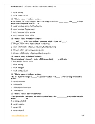 K12 Middle School Life Science – Practice Tests From GradeHop.com
contact@gradehop.com 209
3. result, venting
4. result, cardiovascular
12) Fill in the blanks in the below sentence
Home owners can take to improve indoor air quality by choosing _____, _____, and _____ that are
low in toxic compounds such as VOCs.
1. indoor furniture, paints, fuel fossil burning
2. indoor furniture, flooring, paints
3. indoor furniture, paints, venting
4. indoor furniture, paints, sulfur
13) Fill in the blanks in the below sentence
_____ and _____ oxides come mainly from motor vehicle exhaust and _____.
1. Nitrogen, sulfur, vehicle motor exhaust, coal burning
2. sulfur, vehicle motor exhaust, coal burning, fuel fossil burning
3. Nitrogen, sulfur, coal burning, cardiovascular
4. Nitrogen, vehicle motor exhaust, coal burning, venting
14) Fill in the blanks in the below sentence
Nitrogen oxides are formed by motor vehicle exhaust and _____ in acid rain.
1. vehicle motor exhaust, result
2. result, venting
3. result, Nitrogen
4. result, cardiovascular
15) Fill in the blanks in the below sentence
The rise in greenhouse gases _____ the greenhouse effect and _____ Earth 's average temperature
to rise.
1. increases, causes
2. causes, sulfur
3. causes, fuel fossil burning
4. causes, venting
16) Fill in the blank in the below sentence
Water pollution is threatening the limited supply of water that ___________ beings and other living
things ___________ on.
1. breeding, adapted
2. human, adapted
3. human, Fish
4. human, depend
 