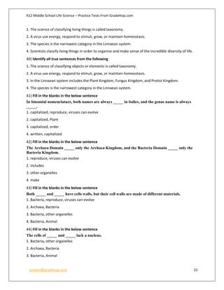 K12 Middle School Life Science – Practice Tests From GradeHop.com
contact@gradehop.com 21
1. The science of classifying living things is called taxonomy.
2. A virus use energy, respond to stimuli, grow, or maintain homeostasis.
3. The species is the narrowest category in the Linnaean system.
4. Scientists classify living things in order to organize and make sense of the incredible diversity of life.
40) Identify all true sentences from the following
1. The science of classifying objects or elements is called taxonomy.
2. A virus use energy, respond to stimuli, grow, or maintain homeostasis.
3. In the Linnaean system includes the Plant Kingdom, Fungus Kingdom, and Protist Kingdom.
4. The species is the narrowest category in the Linnaean system.
41) Fill in the blanks in the below sentence
In binomial nomenclature, both names are always _____ in italics, and the genus name is always
_____.
1. capitalized, reproduce, viruses can evolve
2. capitalized, Plant
3. capitalized, order
4. written, capitalized
42) Fill in the blanks in the below sentence
The Archaea Domain _____ only the Archaea Kingdom, and the Bacteria Domain _____ only the
Bacteria Kingdom.
1. reproduce, viruses can evolve
2. includes
3. other organelles
4. make
43) Fill in the blanks in the below sentence
Both _____ and _____ have cells walls, but their cell walls are made of different materials.
1. Bacteria, reproduce, viruses can evolve
2. Archaea, Bacteria
3. Bacteria, other organelles
4. Bacteria, Animal
44) Fill in the blanks in the below sentence
The cells of _____ and _____ lack a nucleus.
1. Bacteria, other organelles
2. Archaea, Bacteria
3. Bacteria, Animal
 