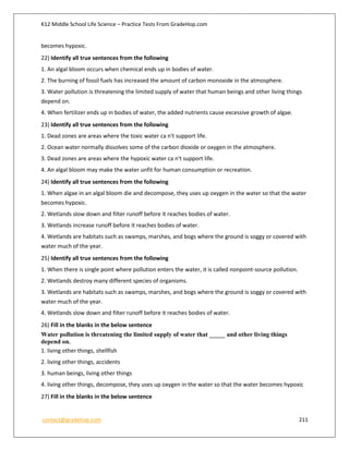 K12 Middle School Life Science – Practice Tests From GradeHop.com
contact@gradehop.com 211
becomes hypoxic.
22) Identify all true sentences from the following
1. An algal bloom occurs when chemical ends up in bodies of water.
2. The burning of fossil fuels has increased the amount of carbon monoxide in the atmosphere.
3. Water pollution is threatening the limited supply of water that human beings and other living things
depend on.
4. When fertilizer ends up in bodies of water, the added nutrients cause excessive growth of algae.
23) Identify all true sentences from the following
1. Dead zones are areas where the toxic water ca n't support life.
2. Ocean water normally dissolves some of the carbon dioxide or oxygen in the atmosphere.
3. Dead zones are areas where the hypoxic water ca n't support life.
4. An algal bloom may make the water unfit for human consumption or recreation.
24) Identify all true sentences from the following
1. When algae in an algal bloom die and decompose, they uses up oxygen in the water so that the water
becomes hypoxic.
2. Wetlands slow down and filter runoff before it reaches bodies of water.
3. Wetlands increase runoff before it reaches bodies of water.
4. Wetlands are habitats such as swamps, marshes, and bogs where the ground is soggy or covered with
water much of the year.
25) Identify all true sentences from the following
1. When there is single point where pollution enters the water, it is called nonpoint-source pollution.
2. Wetlands destroy many different species of organisms.
3. Wetlands are habitats such as swamps, marshes, and bogs where the ground is soggy or covered with
water much of the year.
4. Wetlands slow down and filter runoff before it reaches bodies of water.
26) Fill in the blanks in the below sentence
Water pollution is threatening the limited supply of water that _____ and other living things
depend on.
1. living other things, shellfish
2. living other things, accidents
3. human beings, living other things
4. living other things, decompose, they uses up oxygen in the water so that the water becomes hypoxic
27) Fill in the blanks in the below sentence
 