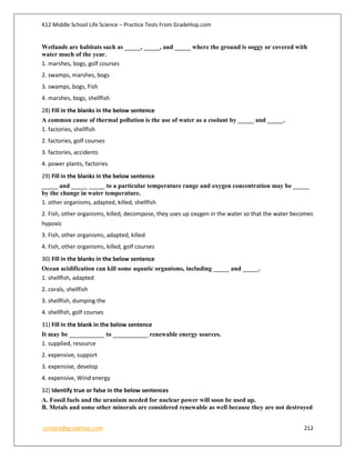 K12 Middle School Life Science – Practice Tests From GradeHop.com
contact@gradehop.com 212
Wetlands are habitats such as _____, _____, and _____ where the ground is soggy or covered with
water much of the year.
1. marshes, bogs, golf courses
2. swamps, marshes, bogs
3. swamps, bogs, Fish
4. marshes, bogs, shellfish
28) Fill in the blanks in the below sentence
A common cause of thermal pollution is the use of water as a coolant by _____ and _____.
1. factories, shellfish
2. factories, golf courses
3. factories, accidents
4. power plants, factories
29) Fill in the blanks in the below sentence
_____ and _____ _____ to a particular temperature range and oxygen concentration may be _____
by the change in water temperature.
1. other organisms, adapted, killed, shellfish
2. Fish, other organisms, killed, decompose, they uses up oxygen in the water so that the water becomes
hypoxic
3. Fish, other organisms, adapted, killed
4. Fish, other organisms, killed, golf courses
30) Fill in the blanks in the below sentence
Ocean acidification can kill some aquatic organisms, including _____ and _____.
1. shellfish, adapted
2. corals, shellfish
3. shellfish, dumping the
4. shellfish, golf courses
31) Fill in the blank in the below sentence
It may be ___________ to ___________ renewable energy sources.
1. supplied, resource
2. expensive, support
3. expensive, develop
4. expensive, Wind energy
32) Identify true or false in the below sentences
A. Fossil fuels and the uranium needed for nuclear power will soon be used up.
B. Metals and some other minerals are considered renewable as well because they are not destroyed
 