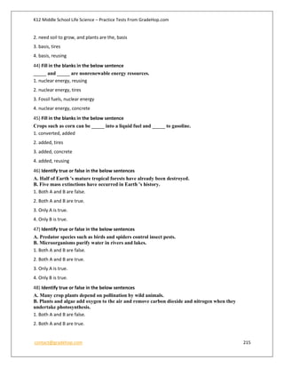 K12 Middle School Life Science – Practice Tests From GradeHop.com
contact@gradehop.com 215
2. need soil to grow, and plants are the, basis
3. basis, tires
4. basis, reusing
44) Fill in the blanks in the below sentence
_____ and _____ are nonrenewable energy resources.
1. nuclear energy, reusing
2. nuclear energy, tires
3. Fossil fuels, nuclear energy
4. nuclear energy, concrete
45) Fill in the blanks in the below sentence
Crops such as corn can be _____ into a liquid fuel and _____ to gasoline.
1. converted, added
2. added, tires
3. added, concrete
4. added, reusing
46) Identify true or false in the below sentences
A. Half of Earth 's mature tropical forests have already been destroyed.
B. Five mass extinctions have occurred in Earth 's history.
1. Both A and B are false.
2. Both A and B are true.
3. Only A is true.
4. Only B is true.
47) Identify true or false in the below sentences
A. Predator species such as birds and spiders control insect pests.
B. Microorganisms purify water in rivers and lakes.
1. Both A and B are false.
2. Both A and B are true.
3. Only A is true.
4. Only B is true.
48) Identify true or false in the below sentences
A. Many crop plants depend on pollination by wild animals.
B. Plants and algae add oxygen to the air and remove carbon dioxide and nitrogen when they
undertake photosynthesis.
1. Both A and B are false.
2. Both A and B are true.
 