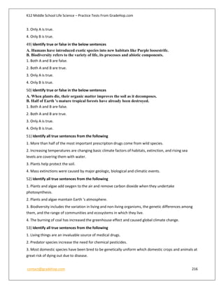 K12 Middle School Life Science – Practice Tests From GradeHop.com
contact@gradehop.com 216
3. Only A is true.
4. Only B is true.
49) Identify true or false in the below sentences
A. Humans have introduced exotic species into new habitats like Purple loosestrife.
B. Biodiversity refers to the variety of life, its processes and abiotic components.
1. Both A and B are false.
2. Both A and B are true.
3. Only A is true.
4. Only B is true.
50) Identify true or false in the below sentences
A. When plants die, their organic matter improves the soil as it decomposes.
B. Half of Earth 's mature tropical forests have already been destroyed.
1. Both A and B are false.
2. Both A and B are true.
3. Only A is true.
4. Only B is true.
51) Identify all true sentences from the following
1. More than half of the most important prescription drugs come from wild species.
2. Increasing temperatures are changing basic climate factors of habitats, extinction, and rising sea
levels are covering them with water.
3. Plants help protect the soil.
4. Mass extinctions were caused by major geologic, biological and climatic events.
52) Identify all true sentences from the following
1. Plants and algae add oxygen to the air and remove carbon dioxide when they undertake
photosynthesis.
2. Plants and algae maintain Earth 's atmosphere.
3. Biodiversity includes the variation in living and non-living organisms, the genetic differences among
them, and the range of communities and ecosystems in which they live.
4. The burning of coal has increased the greenhouse effect and caused global climate change.
53) Identify all true sentences from the following
1. Living things are an invaluable source of medical drugs.
2. Predator species increase the need for chemical pesticides.
3. Most domestic species have been bred to be genetically uniform which domestic crops and animals at
great risk of dying out due to disease.
 