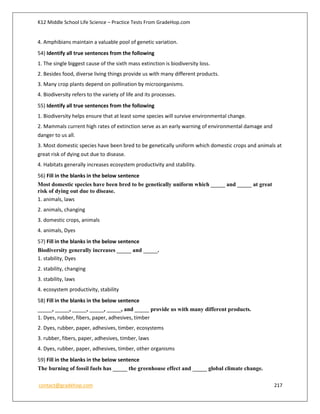 K12 Middle School Life Science – Practice Tests From GradeHop.com
contact@gradehop.com 217
4. Amphibians maintain a valuable pool of genetic variation.
54) Identify all true sentences from the following
1. The single biggest cause of the sixth mass extinction is biodiversity loss.
2. Besides food, diverse living things provide us with many different products.
3. Many crop plants depend on pollination by microorganisms.
4. Biodiversity refers to the variety of life and its processes.
55) Identify all true sentences from the following
1. Biodiversity helps ensure that at least some species will survive environmental change.
2. Mammals current high rates of extinction serve as an early warning of environmental damage and
danger to us all.
3. Most domestic species have been bred to be genetically uniform which domestic crops and animals at
great risk of dying out due to disease.
4. Habitats generally increases ecosystem productivity and stability.
56) Fill in the blanks in the below sentence
Most domestic species have been bred to be genetically uniform which _____ and _____ at great
risk of dying out due to disease.
1. animals, laws
2. animals, changing
3. domestic crops, animals
4. animals, Dyes
57) Fill in the blanks in the below sentence
Biodiversity generally increases _____ and _____.
1. stability, Dyes
2. stability, changing
3. stability, laws
4. ecosystem productivity, stability
58) Fill in the blanks in the below sentence
_____, _____, _____, _____, _____, and _____ provide us with many different products.
1. Dyes, rubber, fibers, paper, adhesives, timber
2. Dyes, rubber, paper, adhesives, timber, ecosystems
3. rubber, fibers, paper, adhesives, timber, laws
4. Dyes, rubber, paper, adhesives, timber, other organisms
59) Fill in the blanks in the below sentence
The burning of fossil fuels has _____ the greenhouse effect and _____ global climate change.
 