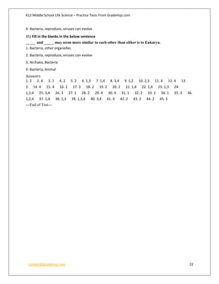 K12 Middle School Life Science – Practice Tests From GradeHop.com
contact@gradehop.com 22
4. Bacteria, reproduce, viruses can evolve
45) Fill in the blanks in the below sentence
_____ and _____ may seem more similar to each other than either is to Eukarya.
1. Bacteria, other organelles
2. Bacteria, reproduce, viruses can evolve
3. Archaea, Bacteria
4. Bacteria, Animal
Answers
1. 2 2. 4 3. 1 4. 2 5. 2 6. 1,3 7. 1,4 8. 3,4 9. 1,2 10. 2,3 11. 4 12. 4 13.
3 14. 4 15. 4 16. 2 17. 3 18. 2 19. 2 20. 2 21. 1,4 22. 1,4 23. 1,3 24.
1,2,4 25. 3,4 26. 3 27. 1 28. 2 29. 4 30. 4 31. 1 32. 2 33. 2 34. 1 35. 3 36.
1,2,4 37. 1,4 38. 1,3 39. 1,3,4 40. 3,4 41. 4 42. 2 43. 2 44. 2 45. 3
---End of Test---
 
