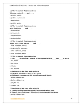 K12 Middle School Life Science – Practice Tests From GradeHop.com
contact@gradehop.com 25
12) Fill in the blanks in the below sentence
Ribosomes consist of _____ and _____.
1. proteins, protists
2. proteins, environment
3. RNA, proteins
4. proteins, wastes
13) Fill in the blanks in the below sentence
A red blood cell is _____ and _____.
1. smooth, enters
2. small, smooth
3. smooth, Bacteria
4. smooth, wastes
14) Fill in the blanks in the below sentence
Besides water, cytosol contains _____ and _____.
1. other substances, protists
2. enzymes, other substances
3. other substances, enters
4. other substances, wastes
15) Fill in the blanks in the below sentence
To carry _____ life processes, a cell must be able to pass substances _____ and _____ of the cell.
1. out, wastes
2. out, enters
3. into, out
4. out, Bacteria
16) Identify true or false in the below sentences
A. Cytoplasm includes the watery, gel-like cytosol.
B. Endoplasmic reticulum store and transport materials in the cell.
1. Both A and B are false.
2. Both A and B are true.
3. Only A is true.
4. Only B is true.
17) Identify true or false in the below sentences
A. The chloroplasts may contain pigments that give flowers their colors.
B. The main types of plastids are chloroplasts, chromoplasts, and leucoplasts.
1. Both A and B are false.
 