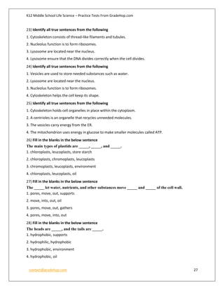 K12 Middle School Life Science – Practice Tests From GradeHop.com
contact@gradehop.com 27
23) Identify all true sentences from the following
1. Cytoskeleton consists of thread-like filaments and tubules.
2. Nucleolus function is to form ribosomes.
3. Lysosome are located near the nucleus.
4. Lysosome ensure that the DNA divides correctly when the cell divides.
24) Identify all true sentences from the following
1. Vesicles are used to store needed substances such as water.
2. Lysosome are located near the nucleus.
3. Nucleolus function is to form ribosomes.
4. Cytoskeleton helps the cell keep its shape.
25) Identify all true sentences from the following
1. Cytoskeleton holds cell organelles in place within the cytoplasm.
2. A centrioles is an organelle that recycles unneeded molecules.
3. The vesicles carry energy from the ER.
4. The mitochondrion uses energy in glucose to make smaller molecules called ATP.
26) Fill in the blanks in the below sentence
The main types of plastids are _____, _____, and _____.
1. chloroplasts, leucoplasts, store starch
2. chloroplasts, chromoplasts, leucoplasts
3. chromoplasts, leucoplasts, environment
4. chloroplasts, leucoplasts, oil
27) Fill in the blanks in the below sentence
The _____ let water, nutrients, and other substances move _____ and _____ of the cell wall.
1. pores, move, out, supports
2. move, into, out, oil
3. pores, move, out, gathers
4. pores, move, into, out
28) Fill in the blanks in the below sentence
The heads are _____, and the tails are _____.
1. hydrophobic, supports
2. hydrophilic, hydrophobic
3. hydrophobic, environment
4. hydrophobic, oil
 