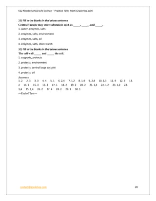 K12 Middle School Life Science – Practice Tests From GradeHop.com
contact@gradehop.com 28
29) Fill in the blanks in the below sentence
Central vacuole may store substances such as _____, _____, and _____.
1. water, enzymes, salts
2. enzymes, salts, environment
3. enzymes, salts, oil
4. enzymes, salts, store starch
30) Fill in the blanks in the below sentence
The cell wall _____ and _____ the cell.
1. supports, protects
2. protects, environment
3. protects, central large vacuole
4. protects, oil
Answers
1. 2 2. 3 3. 3 4. 4 5. 1 6. 2,4 7. 1,2 8. 1,4 9. 2,4 10. 1,3 11. 4 12. 3 13.
2 14. 2 15. 3 16. 3 17. 1 18. 2 19. 2 20. 2 21. 1,4 22. 1,2 23. 1,2 24.
3,4 25. 1,4 26. 2 27. 4 28. 2 29. 1 30. 1
---End of Test---
 