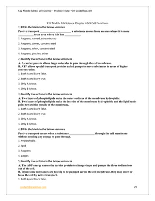K12 Middle School Life Science – Practice Tests From GradeHop.com
contact@gradehop.com 29
K12 Middle LifeScience Chapter 4 MS Cell Functions
1) Fill in the blank in the below sentence
Passive transport ___________ ___________ a substance moves from an area where it is more
___________ to an area where it is less ___________.
1. happens, named, concentrated
2. happens, comes, concentrated
3. happens, when, concentrated
4. happens, pinches, other
2) Identify true or false in the below sentences
A. A carrier protein allows large molecules to pass through the cell membrane.
B. ATP allows special transport proteins called pumps to move substances to areas of higher
concentration.
1. Both A and B are false.
2. Both A and B are true.
3. Only A is true.
4. Only B is true.
3) Identify true or false in the below sentences
A. Two layers of phospholipids make the outer surfaces of the membrane hydrophilic.
B. Two layers of phospholipids make the interior of the membrane hydrophobic and the lipid heads
point toward the outside of the membrane.
1. Both A and B are false.
2. Both A and B are true.
3. Only A is true.
4. Only B is true.
4) Fill in the blank in the below sentence
Passive transport occurs when a substance __________________ through the cell membrane
without needing any energy to pass through.
1. hydrophobic
2. lipid
3. happens
4. passes
5) Identify true or false in the below sentences
A. The ADP energy causes the carrier protein to change shape and pumps the three sodium ions
out of the cell.
B. When some substances are too big to be pumped across the cell membrane, they may enter or
leave the cell by active transport.
1. Both A and B are false.
 