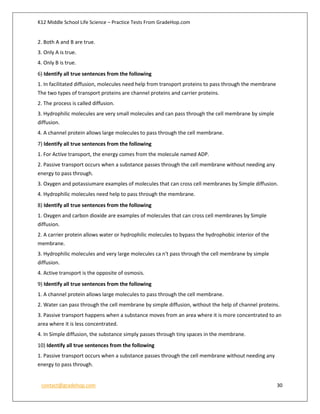 K12 Middle School Life Science – Practice Tests From GradeHop.com
contact@gradehop.com 30
2. Both A and B are true.
3. Only A is true.
4. Only B is true.
6) Identify all true sentences from the following
1. In facilitated diffusion, molecules need help from transport proteins to pass through the membrane
The two types of transport proteins are channel proteins and carrier proteins.
2. The process is called diffusion.
3. Hydrophilic molecules are very small molecules and can pass through the cell membrane by simple
diffusion.
4. A channel protein allows large molecules to pass through the cell membrane.
7) Identify all true sentences from the following
1. For Active transport, the energy comes from the molecule named ADP.
2. Passive transport occurs when a substance passes through the cell membrane without needing any
energy to pass through.
3. Oxygen and potassiumare examples of molecules that can cross cell membranes by Simple diffusion.
4. Hydrophilic molecules need help to pass through the membrane.
8) Identify all true sentences from the following
1. Oxygen and carbon dioxide are examples of molecules that can cross cell membranes by Simple
diffusion.
2. A carrier protein allows water or hydrophilic molecules to bypass the hydrophobic interior of the
membrane.
3. Hydrophilic molecules and very large molecules ca n't pass through the cell membrane by simple
diffusion.
4. Active transport is the opposite of osmosis.
9) Identify all true sentences from the following
1. A channel protein allows large molecules to pass through the cell membrane.
2. Water can pass through the cell membrane by simple diffusion, without the help of channel proteins.
3. Passive transport happens when a substance moves from an area where it is more concentrated to an
area where it is less concentrated.
4. In Simple diffusion, the substance simply passes through tiny spaces in the membrane.
10) Identify all true sentences from the following
1. Passive transport occurs when a substance passes through the cell membrane without needing any
energy to pass through.
 
