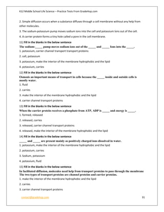 K12 Middle School Life Science – Practice Tests From GradeHop.com
contact@gradehop.com 31
2. Simple diffusion occurs when a substance diffuses through a cell membrane without any help from
other molecules.
3. The sodium-potassium pump moves sodium ions into the cell and potassium Ions out of the cell.
4. A carrier protein forms a tiny hole called a pore in the cell membrane.
11) Fill in the blanks in the below sentence
The sodium-_____ pump moves sodium ions out of the _____ and _____ Ions into the _____.
1. potassium, carrier channel transport transport proteins
2. cell, potassium
3. potassium, make the interior of the membrane hydrophobic and the lipid
4. potassium, carries
12) Fill in the blanks in the below sentence
Osmosis an important means of transport in cells because the _____ inside and outside cells is
mostly water.
1. fluid
2. carries
3. make the interior of the membrane hydrophobic and the lipid
4. carrier channel transport proteins
13) Fill in the blanks in the below sentence
When the carrier protein receives a phosphate from ATP, ADP is _____ and energy is _____.
1. formed, released
2. released, carries
3. released, carrier channel transport proteins
4. released, make the interior of the membrane hydrophobic and the lipid
14) Fill in the blanks in the below sentence
_____ and _____ are present mainly as positively charged ions dissolved in water.
1. potassium, make the interior of the membrane hydrophobic and the lipid
2. potassium, carries
3. Sodium, potassium
4. potassium, fluid
15) Fill in the blanks in the below sentence
In facilitated diffusion, molecules need help from transport proteins to pass through the membrane
The two types of transport proteins are channel proteins and carrier proteins.
1. make the interior of the membrane hydrophobic and the lipid
2. carries
3. carrier channel transport proteins
 