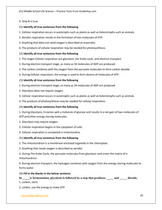 K12 Middle School Life Science – Practice Tests From GradeHop.com
contact@gradehop.com 33
4. Only B is true.
21) Identify all true sentences from the following
1. Cellular respiration occurs in autotrophs such as plants as well as heterotrophs such as animals.
2. Aerobic respiration results in the formation of less molecules of ATP.
3. Anything that does not need oxygen is described as anaerobic.
4. The products of cellular respiration may be needed for photosynthesis.
22) Identify all true sentences from the following
1. The stages Cellular respiration are glycolysis, the Krebs cycle, and electron transport.
2. During electron transport stage, as many as 34 molecules of ADP are produced.
3. The carbon combines with the oxygen from the pyruvate molecules to form carbon dioxide.
4. During Cellular respiration, the energy is used to form dozens of molecules of ATP.
23) Identify all true sentences from the following
1. During electron transport stage, as many as 34 molecules of ADP are produced.
2. Glycolysis does not require oxygen.
3. Cellular respiration occurs in autotrophs such as plants as well as heterotrophs such as animals.
4. The products of photosynthesis may be needed for cellular respiration.
24) Identify all true sentences from the following
1. During Glycolysis, Enzymes split a molecule of glucose and results in a net gain of two molecules of
ATP and other energy-storing molecules.
2. Glycolysis may require oxygen.
3. Cellular respiration begins in the cytoplasm of cells.
4. Cellular respiration is completed in mitochondria.
25) Identify all true sentences from the following
1. The mitochondrion is a membrane-enclosed organelle in the chloroplast.
2. Anything that needs oxygen is described as aerobic.
3. During The Krebs Cycle, the pyruvate molecules from glycolysis next enter the matrix of a
mitochondrion.
4. During electron transport, the hydrogen combines with oxygen from the energy-storing molecules to
forms water.
26) Fill in the blanks in the below sentence
In _____ic fermentation, glycolysis is followed by a step that produces _____ and _____ dioxide.
1. carbon, store
2. carbon, use the energy to make ATP
 