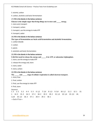 K12 Middle School Life Science – Practice Tests From GradeHop.com
contact@gradehop.com 34
3. alcohol, carbon
4. carbon, alcoholic acid lactic fermentation
27) Fill in the blanks in the below sentence
Glucose is the simple sugar that living things use to store and _____ energy.
1. store and, transport
2. transport, carbon
3. transport, use the energy to make ATP
4. transport, water
28) Fill in the blanks in the below sentence
The types of fermentation are lactic acid fermentation and alcoholic fermentation.
1. carbon dioxide
2. carbon
3. plants
4. alcoholic acid lactic fermentation
29) Fill in the blanks in the below sentence
Cells first need to release the energy and _____ it in ATP, or adenosine triphosphate.
1. store, use the energy to make ATP
2. release the energy and, store
3. store, water
4. store, carbon
30) Fill in the blanks in the below sentence
The _____ and _____ stage of cellular respiration is called electron transport.
1. third, final
2. final, carbon
3. final, use the energy to make ATP
4. final, store
Answers
1. 3 2. 2 3. 2 4. 4 5. 3 6. 1,2 7. 2,4 8. 1,3 9. 3,4 10. 1,2 11. 2 12. 1 13.
1 14. 3 15. 3 16. 3 17. 2 18. 2 19. 2 20. 2 21. 1,3 22. 1,4 23. 2,3 24.
1,3,4 25. 2,3 26. 3 27. 1 28. 4 29. 2 30. 1
---End of Test---
 