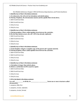 K12 Middle School Life Science – Practice Tests From GradeHop.com
contact@gradehop.com 35
K12 Middle LifeScience Chapter 5 MS Cell Division, Reproduction, and Protein Synthesis
1) Identify true or false in the below sentences
A. In eukaryotes, the cell cycle has interphase and mitotic phase.
B. During Telophase, the chromosomes uncoil, and the spindle fibers break down.
1. Both A and B are false.
2. Both A and B are true.
3. Only A is true.
4. Only B is true.
2) Identify true or false in the below sentences
A. During prophase, Fibers called spindles form between the centrioles.
B. By the time mitosis occurs, the cell 's DNA has already replicated.
1. Both A and B are false.
2. Both A and B are true.
3. Only A is true.
4. Only B is true.
3) Identify true or false in the below sentences
A. Each daughter cell gets a complete copy of the parent cell 's genetic material.
B. During prophase, Fibers called spindles form between the centrioles.
1. Both A and B are false.
2. Both A and B are true.
3. Only A is true.
4. Only B is true.
4) Identify true or false in the below sentences
A. Interphase is longer than mitotic phase.
B. Before a cell divides its DNA must be copied.
1. Both A and B are false.
2. Both A and B are true.
3. Only A is true.
4. Only B is true.
5) Fill in the blank in the below sentence
As a cell ___________ to divide, its ___________ ___________ forms one or more structures called
chromosomes.
1. prepares, DNA, first
2. prepares, circular, replicates
3. prepares, circular, formed
 