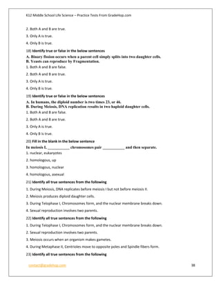 K12 Middle School Life Science – Practice Tests From GradeHop.com
contact@gradehop.com 38
2. Both A and B are true.
3. Only A is true.
4. Only B is true.
18) Identify true or false in the below sentences
A. Binary fission occurs when a parent cell simply splits into two daughter cells.
B. Yeasts can reproduce by Fragmentation.
1. Both A and B are false.
2. Both A and B are true.
3. Only A is true.
4. Only B is true.
19) Identify true or false in the below sentences
A. In humans, the diploid number is two times 23, or 46.
B. During Meiosis, DNA replication results in two haploid daughter cells.
1. Both A and B are false.
2. Both A and B are true.
3. Only A is true.
4. Only B is true.
20) Fill in the blank in the below sentence
In meiosis I, ___________ chromosomes pair ___________ and then separate.
1. nuclear, eukaryotes
2. homologous, up
3. homologous, nuclear
4. homologous, asexual
21) Identify all true sentences from the following
1. During Meiosis, DNA replicates before meiosis I but not before meiosis II.
2. Meiosis produces diploid daughter cells.
3. During Telophase I, Chromosomes form, and the nuclear membrane breaks down.
4. Sexual reproduction involves two parents.
22) Identify all true sentences from the following
1. During Telophase I, Chromosomes form, and the nuclear membrane breaks down.
2. Sexual reproduction involves two parents.
3. Meiosis occurs when an organism makes gametes.
4. During Metaphase II, Centrioles move to opposite poles and Spindle fibers form.
23) Identify all true sentences from the following
 