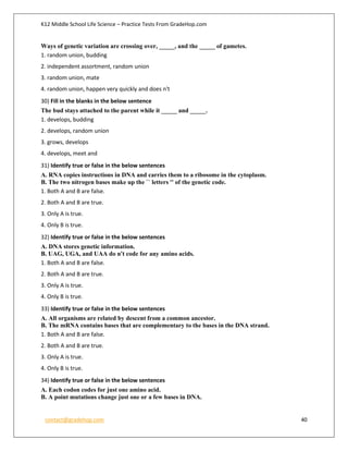 K12 Middle School Life Science – Practice Tests From GradeHop.com
contact@gradehop.com 40
Ways of genetic variation are crossing over, _____, and the _____ of gametes.
1. random union, budding
2. independent assortment, random union
3. random union, mate
4. random union, happen very quickly and does n't
30) Fill in the blanks in the below sentence
The bud stays attached to the parent while it _____ and _____.
1. develops, budding
2. develops, random union
3. grows, develops
4. develops, meet and
31) Identify true or false in the below sentences
A. RNA copies instructions in DNA and carries them to a ribosome in the cytoplasm.
B. The two nitrogen bases make up the `` letters '' of the genetic code.
1. Both A and B are false.
2. Both A and B are true.
3. Only A is true.
4. Only B is true.
32) Identify true or false in the below sentences
A. DNA stores genetic information.
B. UAG, UGA, and UAA do n't code for any amino acids.
1. Both A and B are false.
2. Both A and B are true.
3. Only A is true.
4. Only B is true.
33) Identify true or false in the below sentences
A. All organisms are related by descent from a common ancestor.
B. The mRNA contains bases that are complementary to the bases in the DNA strand.
1. Both A and B are false.
2. Both A and B are true.
3. Only A is true.
4. Only B is true.
34) Identify true or false in the below sentences
A. Each codon codes for just one amino acid.
B. A point mutations change just one or a few bases in DNA.
 