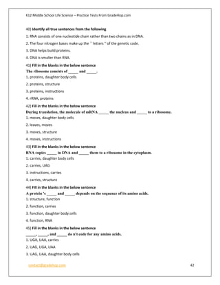 K12 Middle School Life Science – Practice Tests From GradeHop.com
contact@gradehop.com 42
40) Identify all true sentences from the following
1. RNA consists of one nucleotide chain rather than two chains as in DNA.
2. The four nitrogen bases make up the `` letters '' of the genetic code.
3. DNA helps build proteins.
4. DNA is smaller than RNA.
41) Fill in the blanks in the below sentence
The ribosome consists of _____ and _____.
1. proteins, daughter body cells
2. proteins, structure
3. proteins, instructions
4. rRNA, proteins
42) Fill in the blanks in the below sentence
During translation, the molecule of mRNA _____ the nucleus and _____ to a ribosome.
1. moves, daughter body cells
2. leaves, moves
3. moves, structure
4. moves, instructions
43) Fill in the blanks in the below sentence
RNA copies _____ in DNA and _____ them to a ribosome in the cytoplasm.
1. carries, daughter body cells
2. carries, UAG
3. instructions, carries
4. carries, structure
44) Fill in the blanks in the below sentence
A protein 's _____ and _____ depends on the sequence of its amino acids.
1. structure, function
2. function, carries
3. function, daughter body cells
4. function, RNA
45) Fill in the blanks in the below sentence
_____, _____, and _____ do n't code for any amino acids.
1. UGA, UAA, carries
2. UAG, UGA, UAA
3. UAG, UAA, daughter body cells
 
