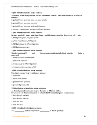K12 Middle School Life Science – Practice Tests From GradeHop.com
contact@gradehop.com 46
11) Fill in the blanks in the below sentence
According to law of segregation, the two factors that control a trait separate and go to different
gametes.
1. go to different gametes, grow and grow quickly
2. go to different gametes, recessive
3. go to different gametes, white violet flowers
4. control a trait separate and, go to different gametes
12) Fill in the blanks in the below sentence
In other words, F2 plants with violet flowers and F2 plants with white flowers had a 3:1 ratio.
1. F2 F2 plants, grow and grow quickly
2. white violet flowers, F2 F2 plants
3. F2 F2 plants, go to different gametes
4. F2 F2 plants, dominant
13) Fill in the blanks in the below sentence
Mendel concluded if _____ and _____ factors are present in an individual, only the _____ factor is
expressed.
1. recessive, white violet flowers
2. dominant, recessive
3. recessive, go to different gametes
4. recessive, grow and grow quickly
14) Fill in the blanks in the below sentence
Pea plants are easy to grow and grow quickly.
1. dominant
2. white violet flowers
3. go to different gametes
4. grow and grow quickly
15) Identify true or false in the below sentences
A. Homologous chromosomes may be the same or different alleles.
B. Genes on sex chromosomes may be inherited differently than genes on autosomes.
1. Both A and B are false.
2. Both A and B are true.
3. Only A is true.
4. Only B is true.
16) Fill in the blank in the below sentence
The ___________ b allele is expressed ___________ in the bb genotype.
 