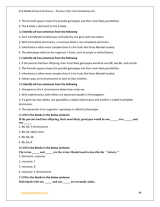 K12 Middle School Life Science – Practice Tests From GradeHop.com
contact@gradehop.com 48
3. The Punnett square shows the possible genotypes and their most likely possibilities.
4. The B allele is dominant to the b allele.
22) Identify all true sentences from the following
1. Each trait Mendel studied was controlled by one gene with one alleles.
2. With incomplete dominance, a recessive allele is not completely dominant.
3. Inheritance is often more complex than it is for traits like those Mendel studied.
4. The phenotype refers to the organism 's traits, such as purple or white flowers.
23) Identify all true sentences from the following
1. If the parents had four offspring, their most likely genotypes would be one BB, two Bb, and one bb.
2. The Punnett square shows the possible genotypes and their most likely possibilities.
3. Inheritance is often more complex than it is for traits like those Mendel studied.
4. Fathers pass an X chromosome to each of their children.
24) Identify all true sentences from the following
1. One gene on the X chromosome determines male sex.
2. With codominance, both alleles are expressed equally in homozygotes.
3. If a gene has two alleles, one possibility is called codominance and another is called incomplete
dominance.
4. The expression of an organism 's genotype is called its phenotype.
25) Fill in the blanks in the below sentence
If the parents had four offspring, their most likely genotypes would be one _____, two _____, and
one _____.
1. BB, bb, Y chromosome
2. BB, bb, likely ratios
3. BB, Bb, bb
4. Bb, bb, B
26) Fill in the blanks in the below sentence
The terms _____ and _____ are the terms Mendel used to describe his `` factors. ''
1. dominant, recessive
2. recessive, Y
3. recessive, B
4. recessive, Y chromosome
27) Fill in the blanks in the below sentence
Individuals with one _____ and one _____ are normally males.
 