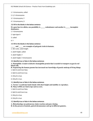 K12 Middle School Life Science – Practice Tests From GradeHop.com
contact@gradehop.com 49
1. Y chromosome, called
2. X, Y chromosome
3. Y chromosome, Y
4. Y chromosome, X
28) Fill in the blanks in the below sentence
If a gene has two alleles, one possibility is _____ codominance and another is _____ incomplete
dominance.
1. Y chromosome
2. type type A
3. called
4. Y
29) Fill in the blanks in the below sentence
_____ and _____ are examples of polygenic traits in humans.
1. Skin color, adult height
2. adult height, called
3. adult height, Y
4. adult height, Y chromosome
30) Identify true or false in the below sentences
A. Hemophilia A leads to defective hemoglobin protein that is needed to transport oxygen in red
blood cells.
B. Sequencing the human genome has increased our knowledge of genetic makeup of living things.
1. Both A and B are false.
2. Both A and B are true.
3. Only A is true.
4. Only B is true.
31) Identify true or false in the below sentences
A. Turner 's syndrome leads female with short height and inability to reproduce.
B. Many GMOs are food crops such as corn.
1. Both A and B are false.
2. Both A and B are true.
3. Only A is true.
4. Only B is true.
32) Identify true or false in the below sentences
A. Biotechnology use polymerase chain reaction and gene cloning.
B. In the process of meiosis, paired chromosomes end up in different gametes.
 